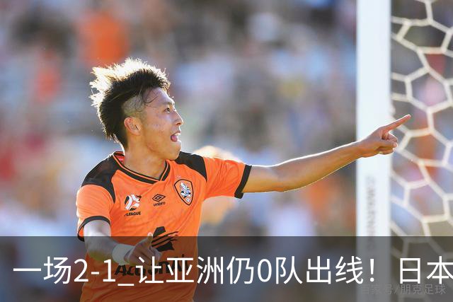 一场2-1 让亚洲仍0队出线！日本进退两难：放水不遇巴西 也要碰法国
