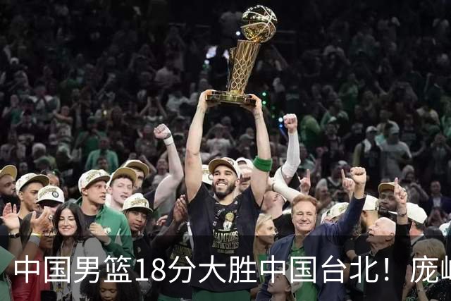 中国男篮18分大胜中国台北！庞峥麟11分，NBA中锋正负值-4惹争议